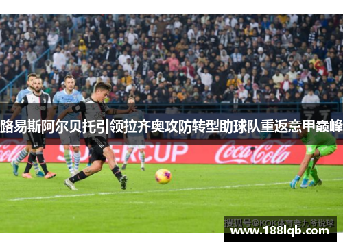 路易斯阿尔贝托引领拉齐奥攻防转型助球队重返意甲巅峰