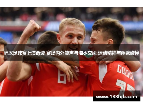 醉汉足球赛上演奇迹 赛场内外笑声与泪水交织 运动精神与幽默碰撞