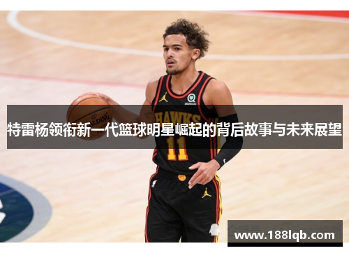 特雷杨领衔新一代篮球明星崛起的背后故事与未来展望
